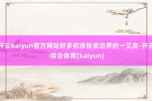 开云kaiyun官方网站好多初涉投资边界的一又友-开云·综合体育(kaiyun)