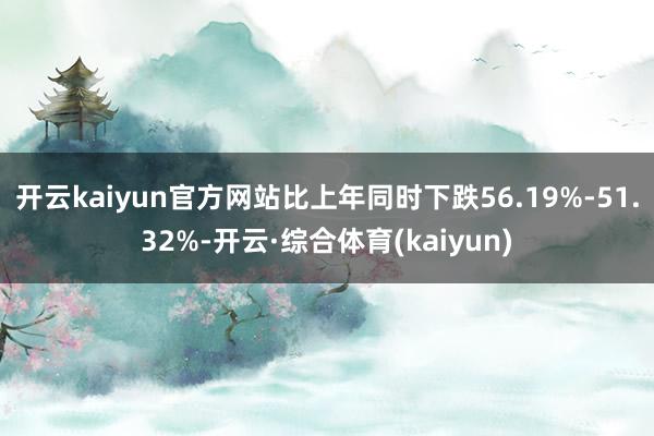 开云kaiyun官方网站比上年同时下跌56.19%-51.32%-开云·综合体育(kaiyun)