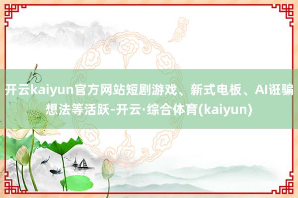 开云kaiyun官方网站短剧游戏、新式电板、AI诳骗想法等活跃-开云·综合体育(kaiyun)