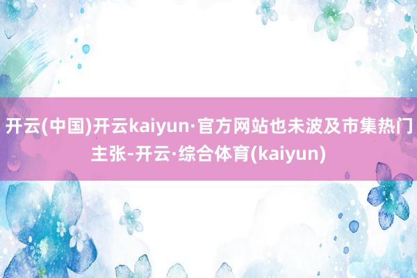 开云(中国)开云kaiyun·官方网站也未波及市集热门主张-开云·综合体育(kaiyun)