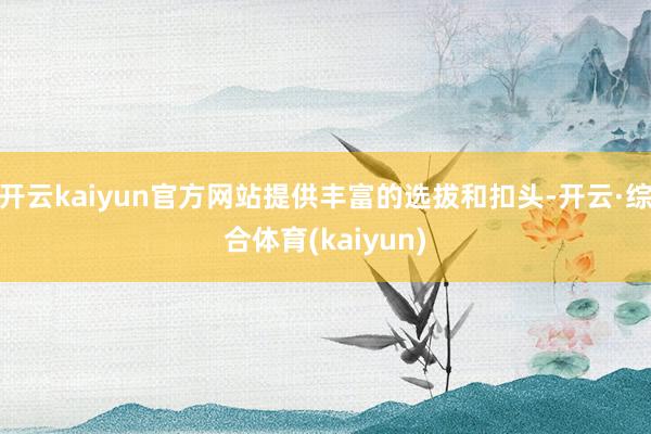 开云kaiyun官方网站提供丰富的选拔和扣头-开云·综合体育(kaiyun)