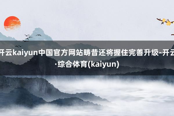 开云kaiyun中国官方网站畴昔还将握住完善升级-开云·综合体育(kaiyun)