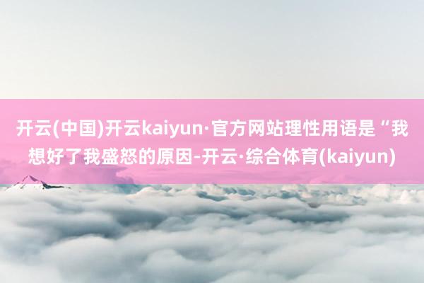 开云(中国)开云kaiyun·官方网站理性用语是“我想好了我盛怒的原因-开云·综合体育(kaiyun)