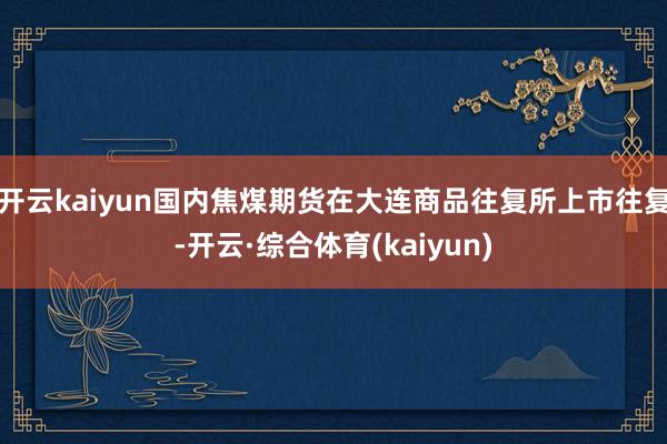 开云kaiyun国内焦煤期货在大连商品往复所上市往复-开云·综合体育(kaiyun)