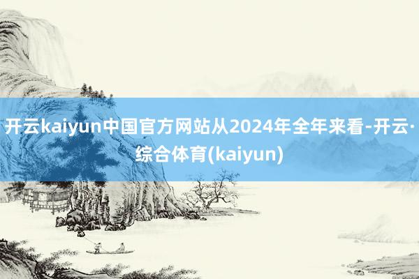 开云kaiyun中国官方网站从2024年全年来看-开云·综合体育(kaiyun)