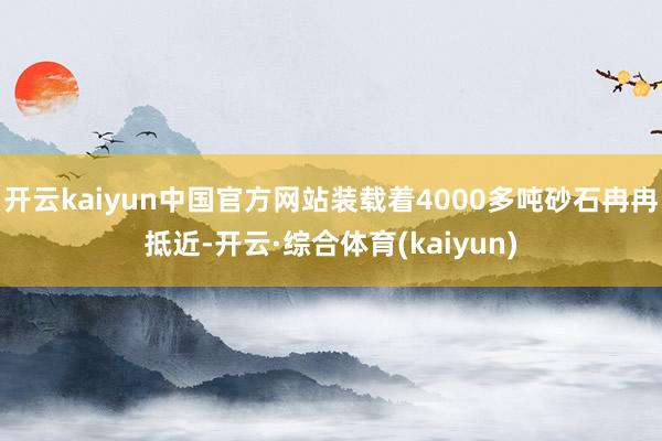 开云kaiyun中国官方网站装载着4000多吨砂石冉冉抵近-开云·综合体育(kaiyun)