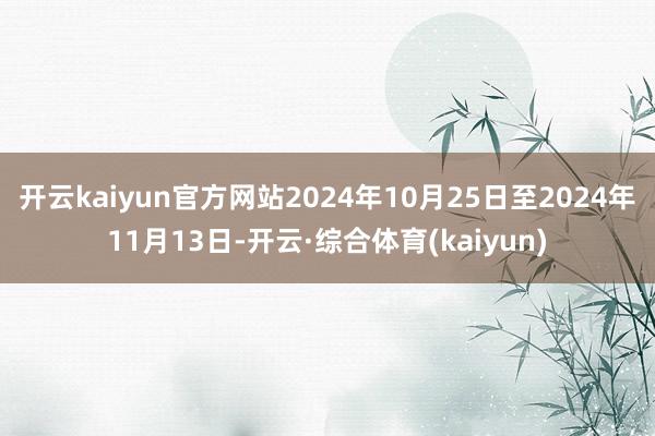 开云kaiyun官方网站2024年10月25日至2024年11月13日-开云·综合体育(kaiyun)