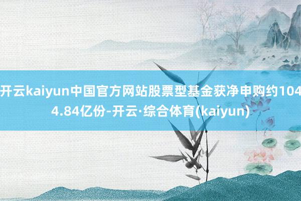 开云kaiyun中国官方网站股票型基金获净申购约1044.84亿份-开云·综合体育(kaiyun)