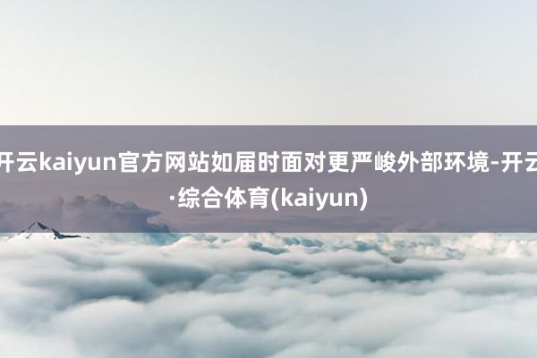 开云kaiyun官方网站如届时面对更严峻外部环境-开云·综合体育(kaiyun)