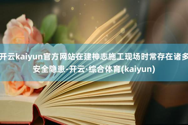 开云kaiyun官方网站在建神志施工现场时常存在诸多安全隐患-开云·综合体育(kaiyun)