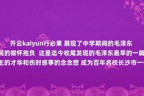 开云kaiyun行必果 展现了中学期间的毛泽东 就具有民本情感和救国救民的襟怀抱负  这是迄今收尾发现的毛泽东最早的一篇手稿 展现了其过东说念主的才华和伤时感事的念念想 成为百年名校长沙市一中的镇校之宝 起头丨长沙晚报 掌上长沙 裁剪丨曹姣 一审丨盛富馨 二审丨曹琼 三审丨张涛 发布于：北京市-开云·综合体育(kaiyun)