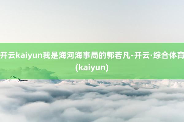 开云kaiyun我是海河海事局的郭若凡-开云·综合体育(kaiyun)