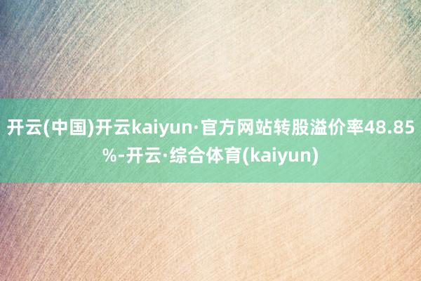 开云(中国)开云kaiyun·官方网站转股溢价率48.85%-开云·综合体育(kaiyun)