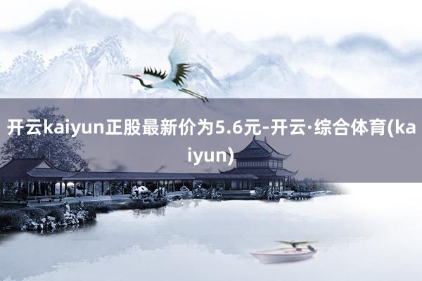 开云kaiyun正股最新价为5.6元-开云·综合体育(kaiyun)