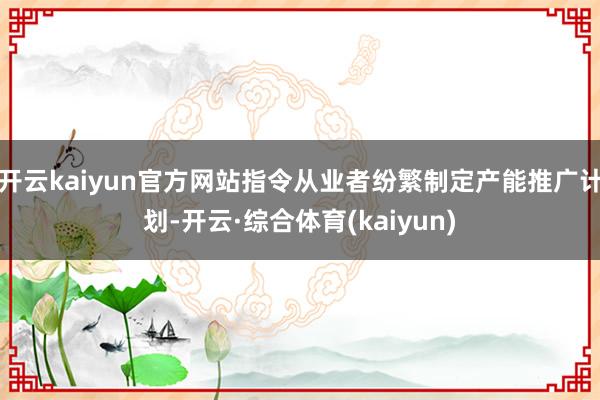 开云kaiyun官方网站指令从业者纷繁制定产能推广计划-开云·综合体育(kaiyun)