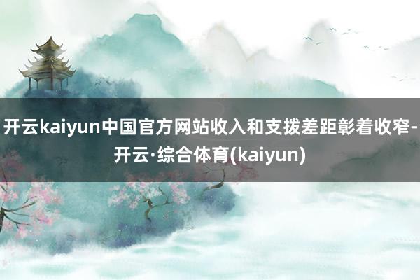 开云kaiyun中国官方网站收入和支拨差距彰着收窄-开云·综合体育(kaiyun)