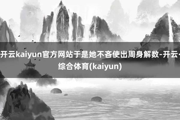 开云kaiyun官方网站于是她不吝使出周身解数-开云·综合体育(kaiyun)