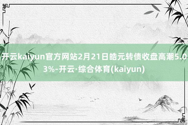 开云kaiyun官方网站2月21日皓元转债收盘高潮5.03%-开云·综合体育(kaiyun)