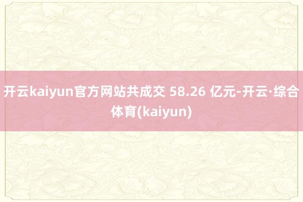 开云kaiyun官方网站共成交 58.26 亿元-开云·综合体育(kaiyun)