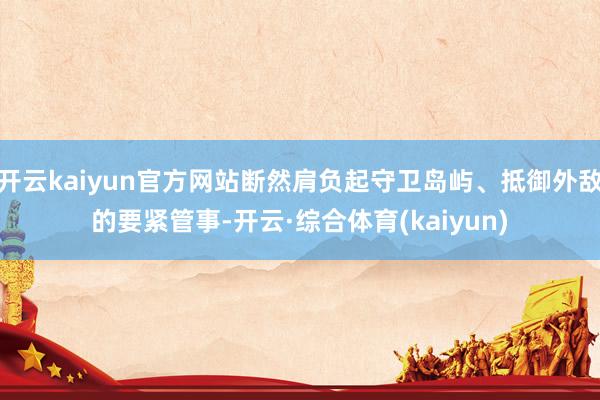 开云kaiyun官方网站断然肩负起守卫岛屿、抵御外敌的要紧管事-开云·综合体育(kaiyun)