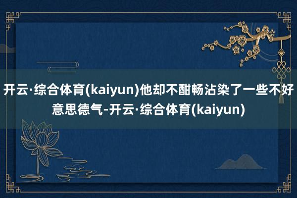 开云·综合体育(kaiyun)他却不酣畅沾染了一些不好意思德气-开云·综合体育(kaiyun)