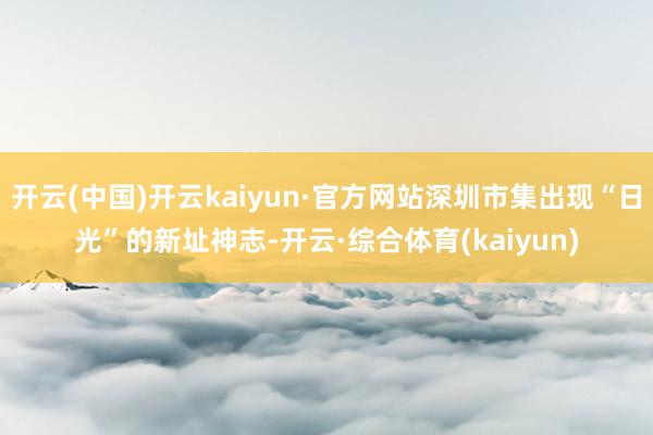 开云(中国)开云kaiyun·官方网站深圳市集出现“日光”的新址神志-开云·综合体育(kaiyun)